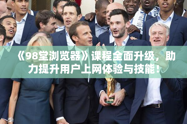 《98堂浏览器》课程全面升级，助力提升用户上网体验与技能！