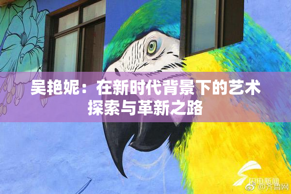 吴艳妮：在新时代背景下的艺术探索与革新之路