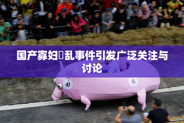 国产寡妇婬乱事件引发广泛关注与讨论