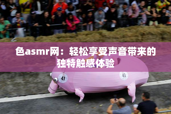 色asmr网：轻松享受声音带来的独特触感体验
