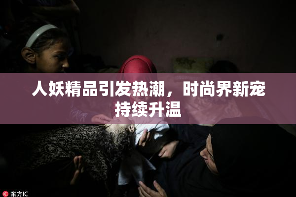 人妖精品引发热潮，时尚界新宠持续升温