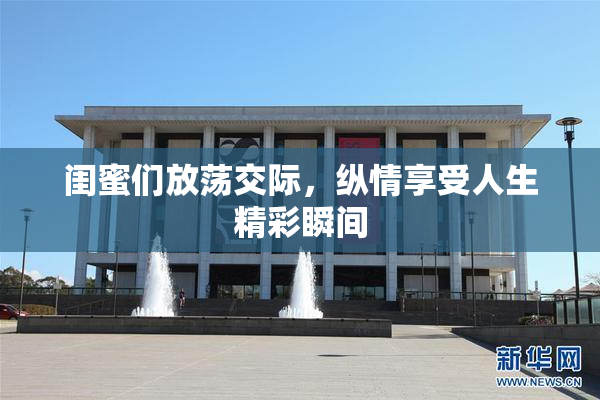闺蜜们放荡交际，纵情享受人生精彩瞬间