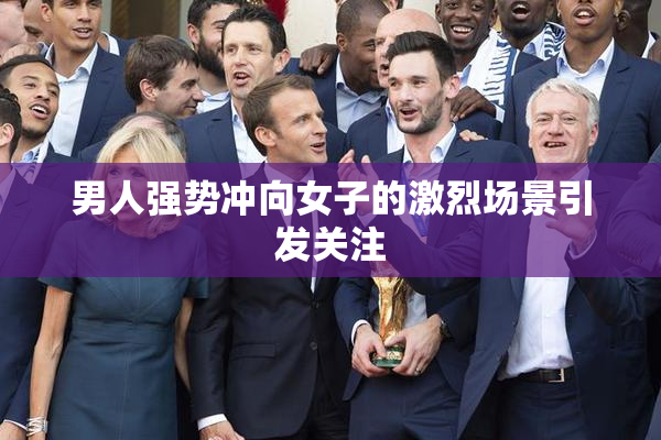 男人强势冲向女子的激烈场景引发关注