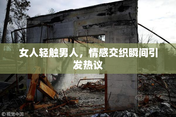 女人轻触男人，情感交织瞬间引发热议