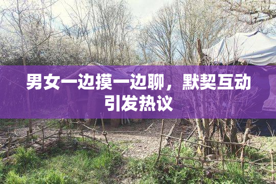 男女一边摸一边聊，默契互动引发热议