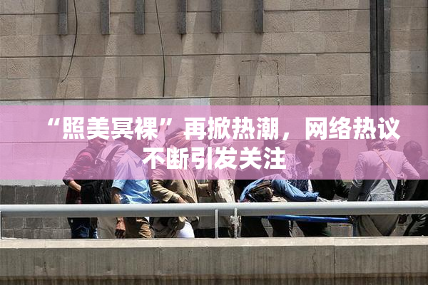 “照美冥裸”再掀热潮，网络热议不断引发关注