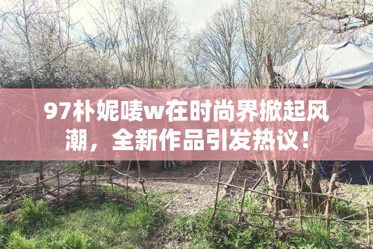 97朴妮唛w在时尚界掀起风潮，全新作品引发热议！