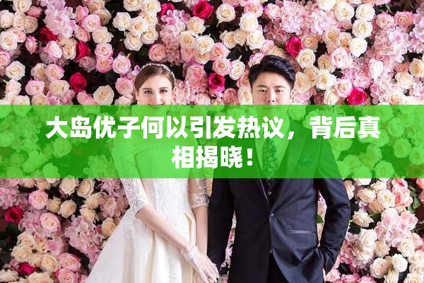 大岛优子何以引发热议，背后真相揭晓！