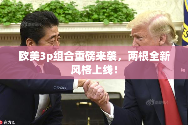 欧美3p组合重磅来袭，两根全新风格上线！
