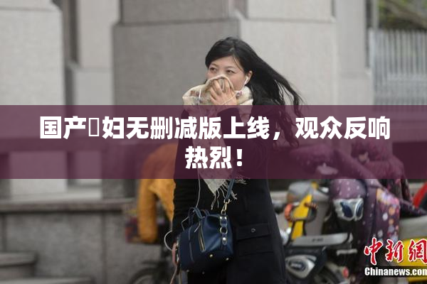 国产婬妇无删减版上线，观众反响热烈！