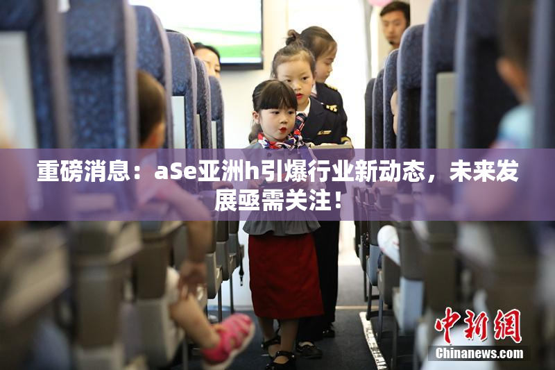 重磅消息：aSe亚洲h引爆行业新动态，未来发展亟需关注！