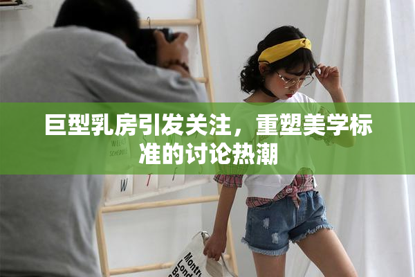巨型乳房引发关注，重塑美学标准的讨论热潮