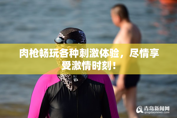 肉枪畅玩各种刺激体验，尽情享受激情时刻！