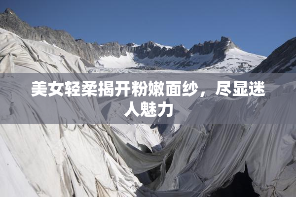 美女轻柔揭开粉嫩面纱，尽显迷人魅力