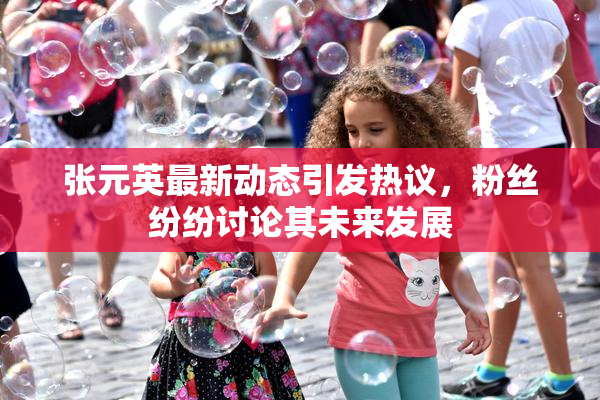 张元英最新动态引发热议，粉丝纷纷讨论其未来发展