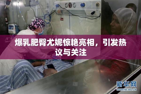 爆乳肥臀尤妮惊艳亮相，引发热议与关注