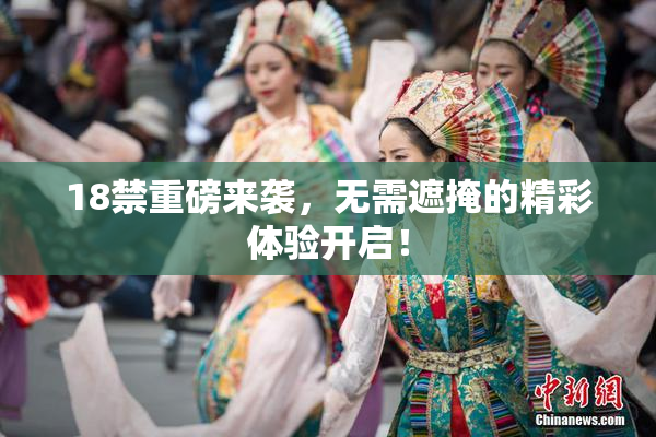 18禁重磅来袭，无需遮掩的精彩体验开启！