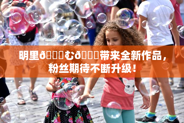明里😚む🍍带来全新作品，粉丝期待不断升级！