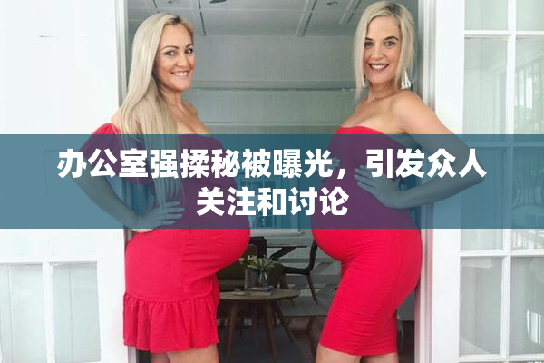 办公室强揉秘被曝光，引发众人关注和讨论
