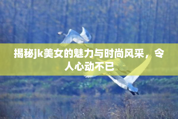 揭秘jk美女的魅力与时尚风采，令人心动不已