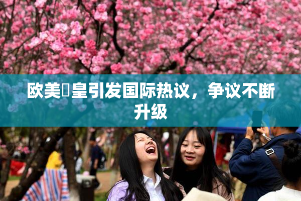 欧美嘼皇引发国际热议，争议不断升级