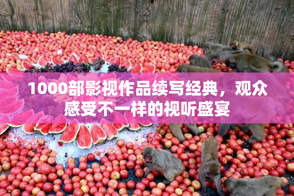 1000部影视作品续写经典，观众感受不一样的视听盛宴