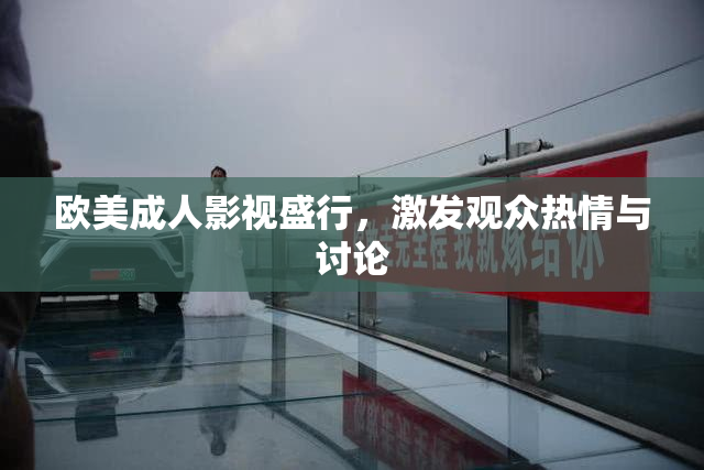 欧美成人影视盛行，激发观众热情与讨论