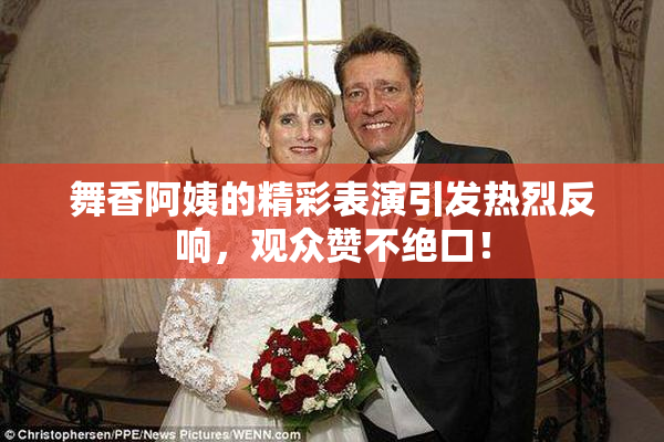 舞香阿姨的精彩表演引发热烈反响，观众赞不绝口！