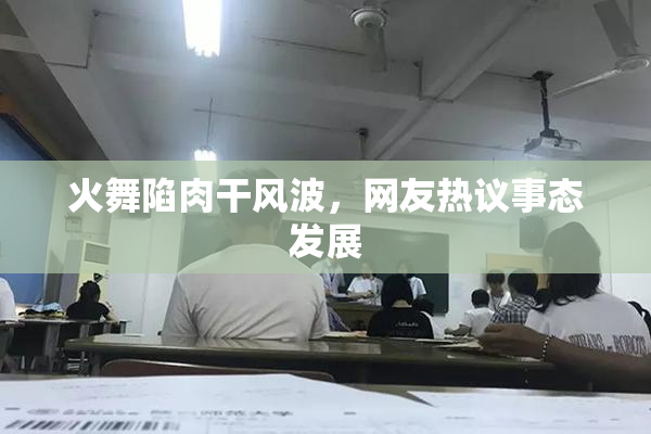 火舞陷肉干风波，网友热议事态发展