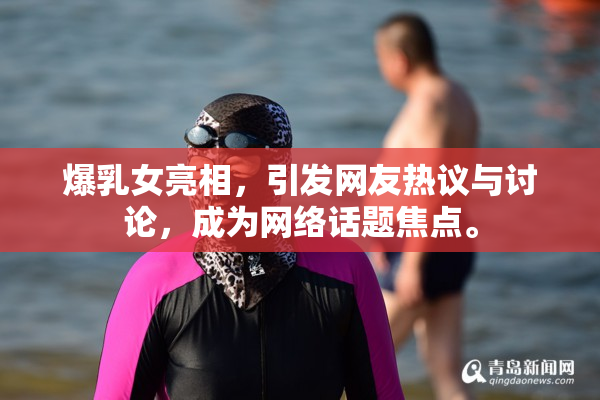爆乳女亮相，引发网友热议与讨论，成为网络话题焦点。
