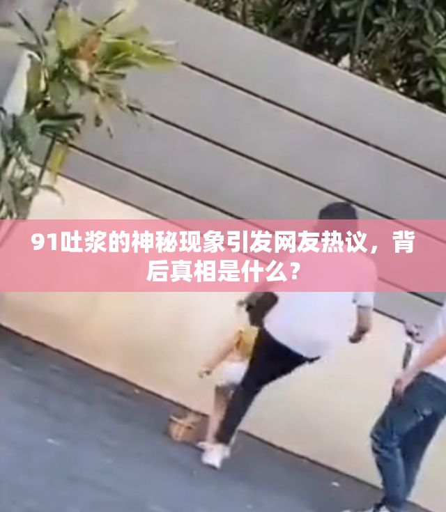91吐浆的神秘现象引发网友热议，背后真相是什么？