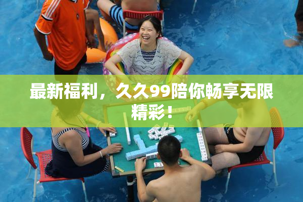 最新福利，久久99陪你畅享无限精彩！