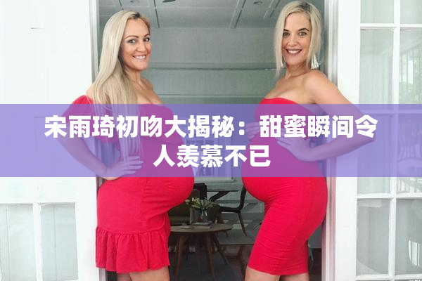 宋雨琦初吻大揭秘：甜蜜瞬间令人羡慕不已