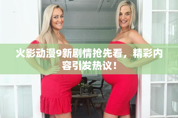 火影动漫9新剧情抢先看，精彩内容引发热议！
