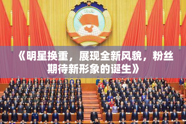 《明星换重，展现全新风貌，粉丝期待新形象的诞生》