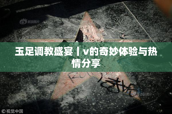 玉足调教盛宴丨v的奇妙体验与热情分享