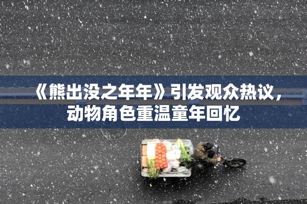 《熊出没之年年》引发观众热议，动物角色重温童年回忆