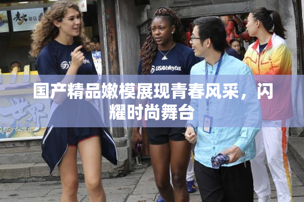 国产精品嫩模展现青春风采，闪耀时尚舞台
