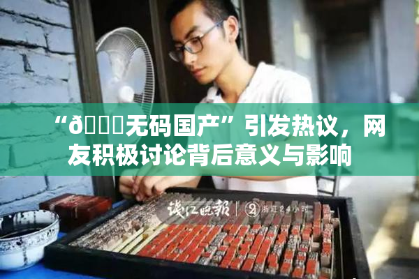 “🔞无码国产”引发热议，网友积极讨论背后意义与影响