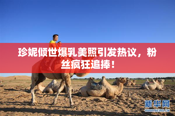 珍妮倾世爆乳美照引发热议，粉丝疯狂追捧！