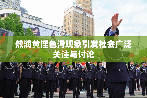 敖润黄淫色污现象引发社会广泛关注与讨论
