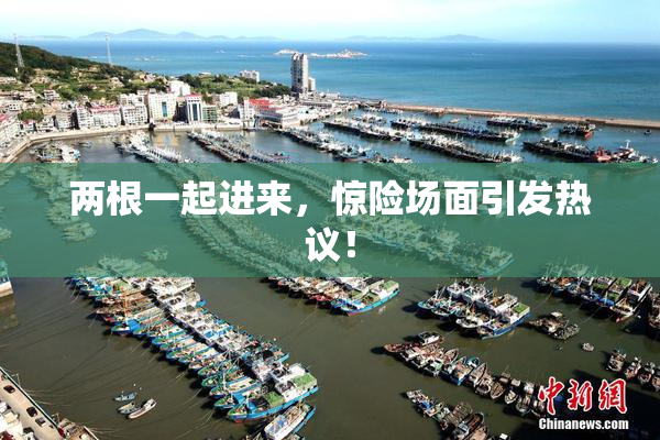两根一起进来，惊险场面引发热议！