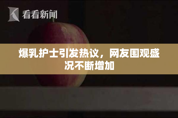 爆乳护士引发热议，网友围观盛况不断增加