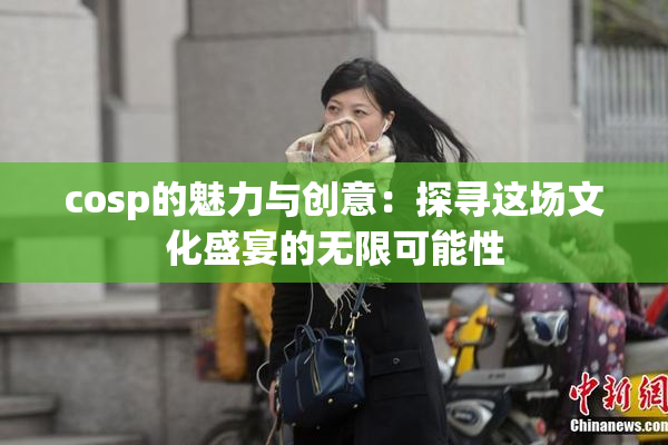 cosp的魅力与创意：探寻这场文化盛宴的无限可能性