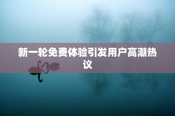 新一轮免费体验引发用户高潮热议
