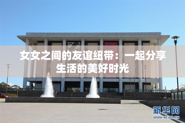 女女之间的友谊纽带：一起分享生活的美好时光