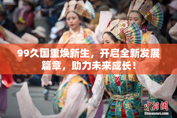 99久国重焕新生，开启全新发展篇章，助力未来成长！