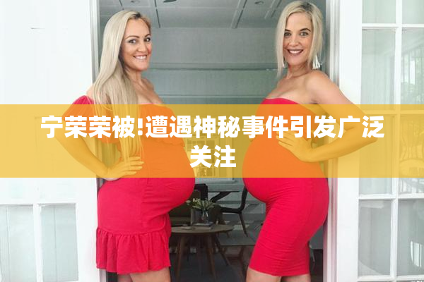 宁荣荣被!遭遇神秘事件引发广泛关注