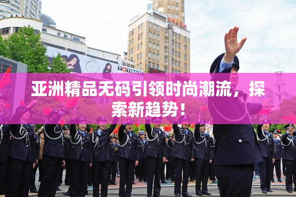 亚洲精品无码引领时尚潮流，探索新趋势！