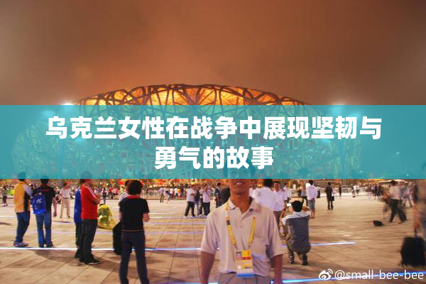 乌克兰女性在战争中展现坚韧与勇气的故事